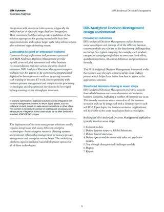 IBM Analytical Decision Management
Business Analytics
IBM Software
5
Integration with enterprise rules systems is typically via
Web Services or via multi-stage data level integration.
Most customers find the existing rules capabilities of the
solution appropriate for getting started with their first
implementations, and explore larger scale rules infrastructures
after solutions begin delivering return.
Connecting to point-of-interaction systems
Customer-facing applications and processes optimized
with IBM Analytical Decision Management provide
up-sell, cross-sell, risk assessment and other business
recommendations that steer action and drive desired
outcomes. IBM Analytical Decision Management supports
multiple ways for actions to be customized, integrated and
deployed to business users—without requiring extensive
staff training or invasive IT work. Inter-operability with
business process management and complex event processing
technologies enables optimized decisions to be leveraged
in long-running or fast throughput situations.
IBM Analytical Decision Management
design environment
Focused on outcomes
IBM Analytical Decision Management enables business
users to configure and manage all of the different decision
outcomes which are relevant to the decisioning challenge they
are facing. At a typical company, for example, each product
category or campaign might have its own associated offers,
qualification criteria, allocation definition and prioritization
formula.
The IBM Analytical Decision Management framework walks
the business user through a structured decision-making
process which helps them define how best to arrive at the
appropriate outcome.
Structured decision-making in seven steps
IBM Analytical Decision Management provides a console
from which business users can administer and maintain
business scenarios, including a number of common use cases.
This console maintains access control to all the business
scenarios and can be integrated with a directory server such
as LDAP. Upon login, the business scenarios (applications)
will be visible to the users based upon their access rights.
Building an IBM Analytical Decision Management application
typically involves seven steps:
1. Connect to data.
2. Define decision scope via Global Selections.
3. Define desired outcomes.
4. Define operational decisions with rules and predictive
models.
5. Test through champion and challenger models.
6. Deploy.
7. Report.
The deployment of decision management solutions usually
requires integration with many different enterprise
technologies: from enterprise resource planning systems
and customer relationship management to business process
management and enterprise service buses. The underlying
platform exposes standards-based deployment options for
all of these technologies.
In website optimization, deployed solutions can be integrated with
content management systems to return digital assets, such as
collateral content, based on sales recommendations or other offers.
This content is rendered in context of existing web processes and
infrastructure. Integration in this case would be via Web Services or
standard JDBC/ODBC bridges.
 