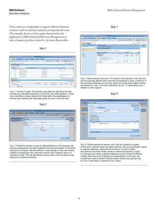 Business Analytics
IBM Software
6
IBM Analytical Decision Management
Step 1: Connect to data. The business user starts by specifying the data
sources from the global repository or from their own data repository. These
intuitive user interface with tabs helps guide the user to the next step.
Step 2
sets the guidelines for the type of decision that will be rendered. At this point,
created to include high risk customers and this rule is based in part on a
decisions to desired outcomes.
Step 1
Step 2
Step 3
this example, attributes such as days aging and outstanding balance dictate
different in other regions.
Step 3
Step 4
to balance objectives, determine the maximum number of offers
and optimize outcomes. Rules, based on historical experience, might,
for example, give certain customer segments priority contact. Predictive
models, which are good at picking up subtle patterns in the data, can
complement rules to predict more accurately whether sub-groups may
be more or less likely to respond to the contact.
Step 4
These steps are configurable to support different business
scenarios such as customer analytics and operational costs.
The example shown on these pages demonstrates the
application of IBM Analytical Decision Management to
solve a business problem related to Accounts Receivables.
 