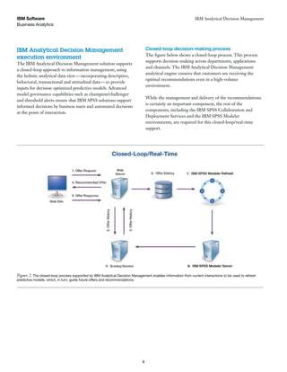 Business Analytics
IBM Software
8
IBM Analytical Decision Management
IBM Analytical Decision Management
execution environment
The IBM Analytical Decision Management solution supports
a closed-loop approach to information management, using
the holistic analytical data view—incorporating descriptive,
behavioral, transactional and attitudinal data—to provide
inputs for decision optimized predictive models. Advanced
model governance capabilities such as champion/challenger
and threshold alerts ensure that IBM SPSS solutions support
informed decisions by business users and automated decisions
at the point of interaction.
Closed-loop decision-making process
The figure below shows a closed-loop process. This process
supports decision-making across departments, applications
and channels. The IBM Analytical Decision Management
analytical engine ensures that customers are receiving the
optimal recommendations even in a high-volume
environment.
While the management and delivery of the recommendations
is certainly an important component, the rest of the
components, including the IBM SPSS Collaboration and
Deployment Services and the IBM SPSS Modeler
environments, are required for this closed-loop/real-time
support.
Figure 2: The closed-loop process supported by IBM Analytical Decision Management enables information from current interactions to be used to refresh
predictive models, which, in turn, guide future offers and recommendations.
 