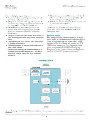 Business Analytics
IBM Software
9
IBM Analytical Decision Management
These are the typical steps in this process:
1. A customer makes contact with your company—through
a website, in a call center or in person.
2. The point-of-interaction system (e.g. website) invokes the
real-time scoring service passing runtime parameters inside
of a Simple Object Access Protocol (SOAP) call.
3. The IBM Analytical Decision Management solution
(running inside of the scoring service) processes rules,
models, and prioritization routines and recommends a
specific action.
4. The point-of-interaction system renders the recommended
offer, potentially pulling assets from a content management
system.
5. This process repeats until a customer reacts as anticipated
or abandons the interaction.
6. The solution captures the outcome of the interaction in an
Offer History database.
7. The model that generated the initial recommendation is
refreshed, on a set schedule, with the latest Offer History
information and other relevant data about all customer
interactions.
8. The performance of this model is compared with that of
other models, with the best-performing model stored in
the solution’s repository and flagged for reuse.
9. With the next customer interaction, this model will be used
to generate recommended actions.
The business user, meanwhile, accesses the performance
results of the solution in the IBM Analytical Decision
Management portal.
Real-time scoring
IBM Analytical Decision Management employs the scoring
service of IBM SPSS Collaboration and Deployment Services.
Scores are generated in real time using predictive models
developed in IBM SPSS Modeler and enhanced with IBM
SPSS Decision Management. Figure 3 shows the scoring
service layer running in IBM SPSS Collaboration and
Deployment Services to support mission-critical applications
that have real-time, high throughput requirements.
Figure 3 : The scoring service in IBM SPSS Collaboration and Deployment Services supports mission-critical applications with real-time, high-throughput
requirements.
Scoring Service
 
