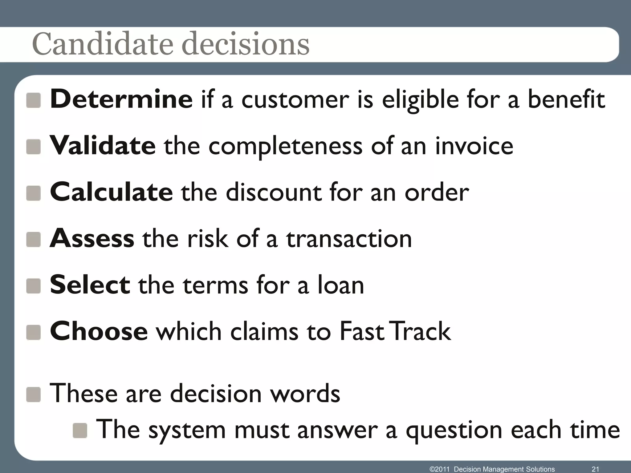 Candidate decisions
 Determine if a customer is eligible for a benefit
 Validate the completeness of an invoice
 Calculate the discount for an order
 Assess the risk of a transaction
 Select the terms for a loan
 Choose which claims to Fast Track

 These are decision words
    The system must answer a question each time
                                    ©2011 Decision Management Solutions   21
 