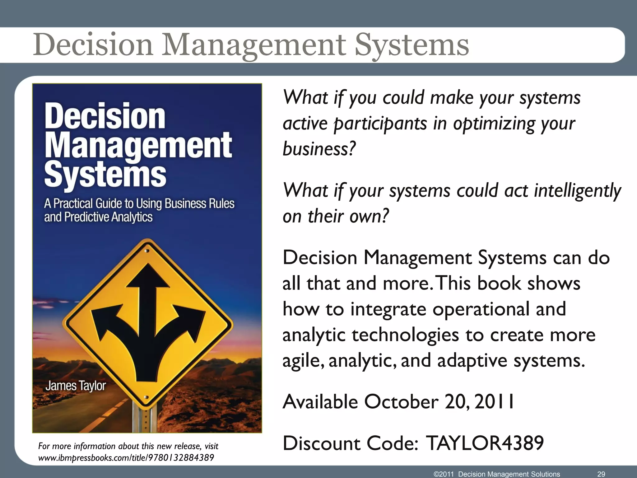 Decision Management Systems
                                                     What if you could make your systems
                                                     active participants in optimizing your
                                                     business?
                                                     What if your systems could act intelligently
                                                     on their own?
                                                     Decision Management Systems can do
                                                     all that and more. This book shows
                                                     how to integrate operational and
                                                     analytic technologies to create more
                                                     agile, analytic, and adaptive systems.
                                                     Available October 20, 2011
For more information about this new release, visit   Discount Code: TAYLOR4389
www.ibmpressbooks.com/title/9780132884389
                                                                        ©2011 Decision Management Solutions   29
 