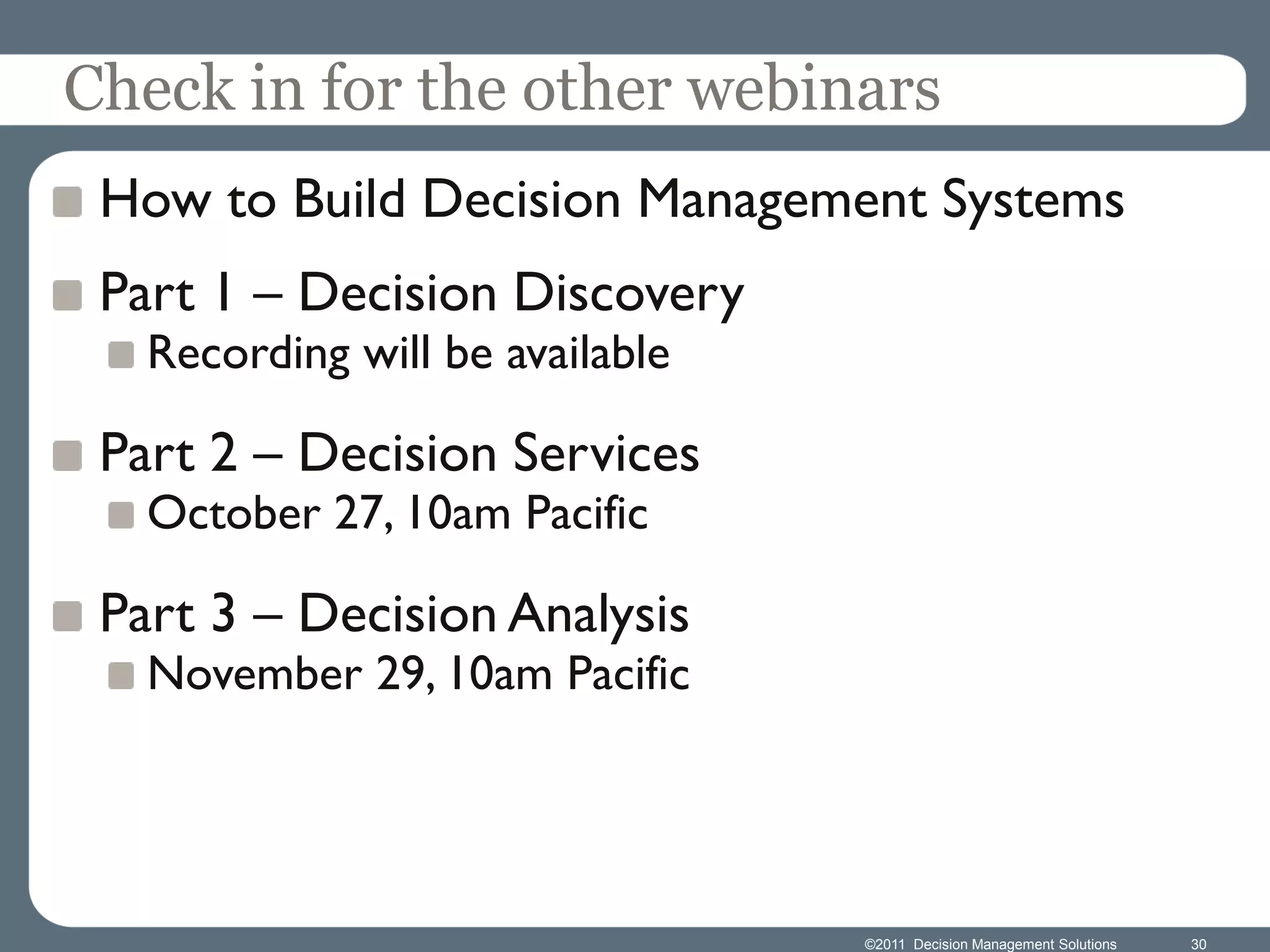 Check in for the other webinars
 How to Build Decision Management Systems
 Part 1 – Decision Discovery
   Recording will be available

 Part 2 – Decision Services
   October 27, 10am Pacific

 Part 3 – Decision Analysis
   November 29, 10am Pacific




                                 ©2011 Decision Management Solutions   30
 