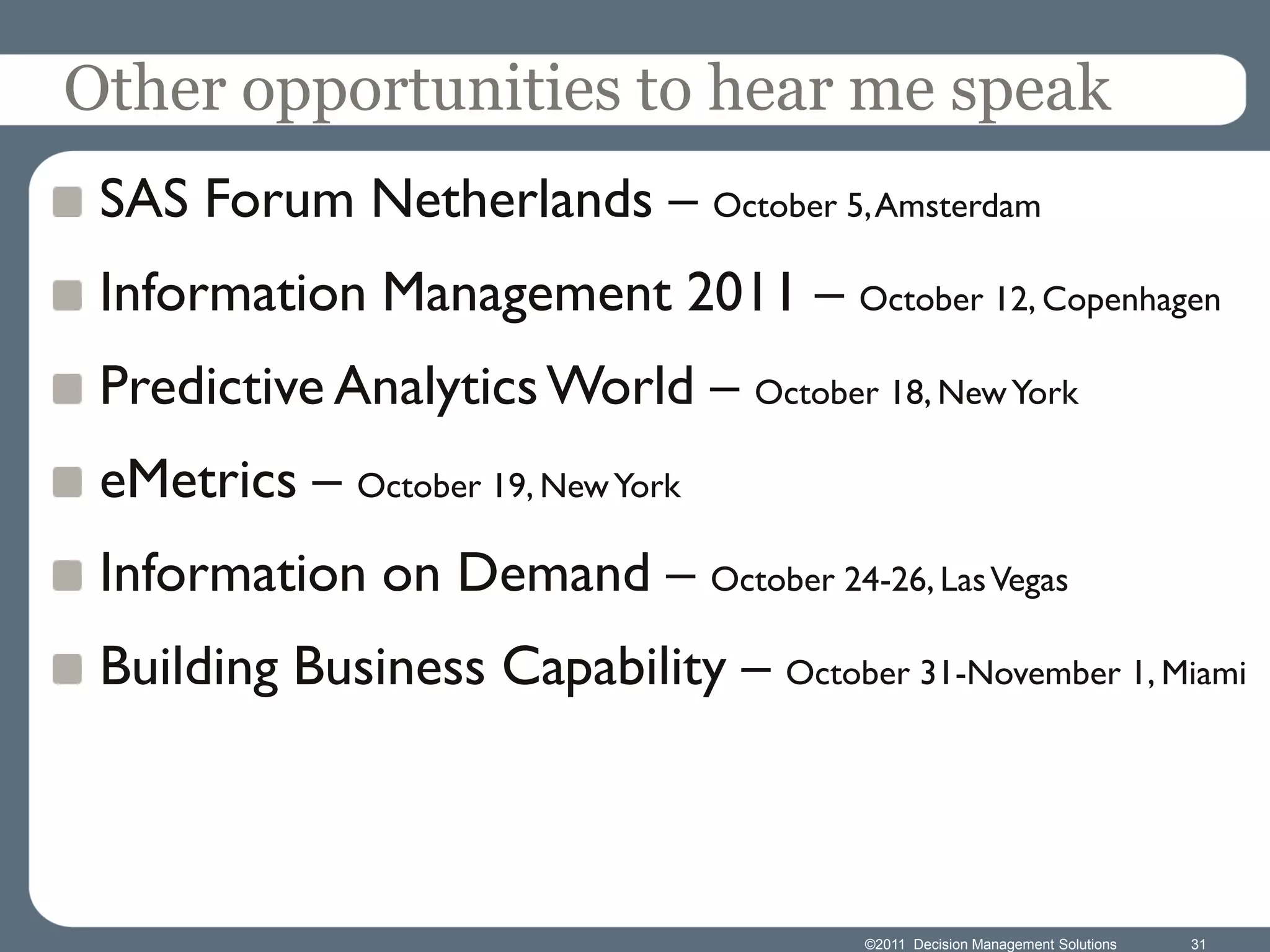 Other opportunities to hear me speak
 SAS Forum Netherlands – October 5, Amsterdam
 Information Management 2011 – October 12, Copenhagen
 Predictive Analytics World – October 18, New York
 eMetrics – October 19, New York
 Information on Demand – October 24-26, Las Vegas
 Building Business Capability – October 31-November 1, Miami



                                        ©2011 Decision Management Solutions   31
 