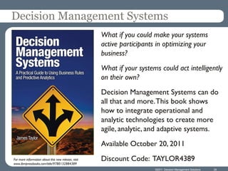 Decision Management Systems
                                                     What if you could make your systems
                                                     active participants in optimizing your
                                                     business?
                                                     What if your systems could act intelligently
                                                     on their own?
                                                     Decision Management Systems can do
                                                     all that and more. This book shows
                                                     how to integrate operational and
                                                     analytic technologies to create more
                                                     agile, analytic, and adaptive systems.
                                                     Available October 20, 2011
For more information about this new release, visit   Discount Code: TAYLOR4389
www.ibmpressbooks.com/title/9780132884389
                                                                        ©2011 Decision Management Solutions   29
 