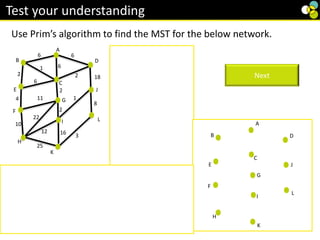 2
8
2 1
3
6
1
4
10
2
Use Prim’s algorithm to find the MST for the below network.
Test your understanding
Starting at vertex A
Choose AB (6)
Add BC (1)
Choose BE(2)
Choose CD (2)
Add CG (2)
Add GI (2)
Add IJ (1)
Add EF(4)
Add JL (8)
Add LK (3)
Add FH (10)
Next
All vertices are connected so this is a minimum
spanning tree.
Its weight is 41.
18
2
6
6
6
6
3
2
2
16
2
25
10
4
22
2
8
1
B
A
11 1
C
E
F
H
K
L
D
12
G
I
J
B
C
E
F
H
K
D
G
I
J
L
A
B
C
E
F
H
K
D
G
I
J
L
A
 