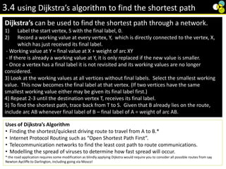 3.4 using Dijkstra’s algorithm to find the shortest path
Dijkstra’s can be used to find the shortest path through a network.
1) Label the start vertex, S with the final label, 0.
2) Record a working value at every vertex, Y, which is directly connected to the vertex, X,
which has just received its final label.
- Working value at Y = final value at X + weight of arc XY
- If there is already a working value at Y, it is only replaced if the new value is smaller.
- Once a vertex has a final label it is not revisited and its working values are no longer
considered.
3) Look at the working values at all vertices without final labels. Select the smallest working
value. This now becomes the final label at that vertex. (If two vertices have the same
smallest working value either may be given its final label first.)
4) Repeat 2-3 until the destination vertex T, receives its final label.
5) To find the shortest path, trace back from T to S. Given that B already lies on the route,
include arc AB whenever final label of B – final label of A = weight of arc AB.
Uses of Dijkstra’s Algorithm
• Finding the shortest/quickest driving route to travel from A to B.*
• Internet Protocol Routing such as “Open Shortest Path First”.
• Telecommunication networks to find the least cost path to route communications.
• Modelling the spread of viruses to determine how fast spread will occur.
* the road application requires some modification as blindly applying Dijkstra would require you to consider all possible routes from say
Newton Aycliffe to Darlington, including going via Mosco!
 
