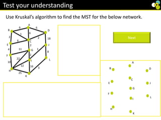 2
8
6
6
2
6
1
3
6
1
4
10
2
Use Kruskal’s algorithm to find the MST for the below network.
Test your understanding
Order of the arcs is.
BC(1), IJ(1), GI(2),
CG(2), BE(2), CD(2),
KL(3), EF(4), AB(6),
AD(6), AC(6), EC(6),
JL(8), FH(10),FG(11),
IH(12), IK(16), DJ(18),
GH (22), HK(25)
Start with BC
Next
All vertices are connected so this is a minimum
spanning tree.
Its weight is 41.
Note – there are several different MST’s for this
question, depending which order you take the equal
weight edges in.
18
2
6
6
6
6
3
2
2
16
2
25
10
4
22
2
8
1
B
A
11 1
C
E
F
H
K
L
D
12
G
I
J
B
C
E
F
H
K
D
G
I
J
L
A
B
C
E
F
H
K
D
G
I
J
L
A
 