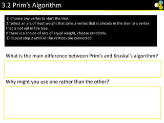 3.2 Prim’s Algorithm
1) Choose any vertex to start the tree.
2) Select an arc of least weight that joins a vertex that is already in the tree to a vertex
that is not yet in the tree.
If there is a choice of arcs of equal weight, choose randomly.
3) Repeat step 2 until all the vertices are connected.
What is the main difference between Prim’s and Kruskal’s algorithm?
Prim’s considers vertices, whereas Kruskal’s considers edges.
Why might you use one rather than the other?
To use Kruskal you have to sort all the edges into order first, this could
be time consuming so Prim’s may be faster unless the edges are
already sorted. Prim’s is usually faster if you have a graph with high
ratio of edges to vertices.
 