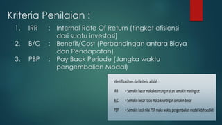 Kriteria Penilaian :
1. IRR : Internal Rate Of Return (tingkat efisiensi
dari suatu investasi)
2. B/C : Benefit/Cost (Perbandingan antara Biaya
dan Pendapatan)
3. PBP : Pay Back Periode (Jangka waktu
pengembalian Modal)
Identifikasitrendarikriteriaadalah:
IRR =Semakinbesarmakakeuntunganakansemakinmeningkat
B/C =Semakinbesarrasiomakakeuntngansemakinbesar
PBP =SemakinkecilnilaiPBPmakawaktupengembalianmodallebihsedikit
 