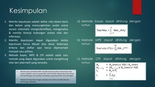 a) Metode bayes dapat dihitung dengan
rumus :
b) Metode MPE dapat dihitung dengan
rumus :
c) Metode CPI dapat dihitung dengan
rumus :
Kesimpulan
1. Matriks keputusan adalah daftar nilai dalam baris
dan kolom yang memungkinkan analis untuk
secara sistematis mengindentifkasi, menganalisa
& menilai kinerja hubungan antara nilai dan
informasi.
2. Matriks keputusan dapat digunakan ketika
keputusan harus dibuat atas dasar beberapa
kriteria dan daftar opsi harus dipersempit
menjadi satu pilihan.
3. Metode bayes, MPE & CPI adalah salah satu
metode yang dapat digunakan untuk menghitung
nilai dari alternatif yang tersedia.
• Metode bayes & Metode MPE memiliki kesamaan dalam menentukan nilai
secara subyektif, namun metode MPE meminimalisir adanya bias hasil, karena
hasil perhitungan menunjukkan perbedaan yang cukup besar antar peringkat.
• Metode CPI digunakan dengan penilaian atas kriteria memiliki data dan
perhitungan yang jelas.
 