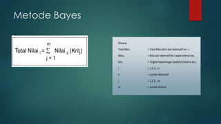 Metode Bayes
Dimana
Total Nilai i = Total Nilai akhir dari alternatif ke – i
Nilai ij = Nilai dari alternatif ke i pada kriteria ke j
Krit j = Tingkat Kepentingan (bobot) krieteria ke j
i = 1,2,3,...n
n = Jumlah Alternatif
j = 1,2,3,...m
m = Jumlah Kriteria
 
