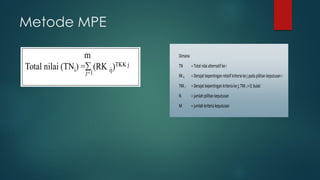 Metode MPE
Dimana
TN =Totalnilaialternatifkei
RKij =Derajatkepentinganrelatifkriteriakejpadapilihankeputusani
TKKj =Derajatkepentingankriteria kej;TKKj >0;bulat
N =jumlahpilihankeputusan
M =jumlahkriteriakeputusan
 