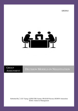 3/8/2012




GROUP
ASSIGNMENT
                     DECISION MODELS IN NEGOTIATION




  Submitted By | LEE Yijung, LEPOUTRE Gaetan, PRASAD Naveen, REDON Annesolene
                             IÉSEG School of Management
 