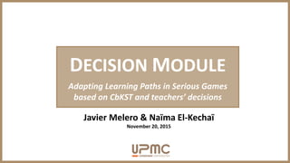 DECISION MODULE
Adapting Learning Paths in Serious Games
based on CbKST and teachers’ decisions
Javier Melero & Naïma El-Kechaï
November 20, 2015
 