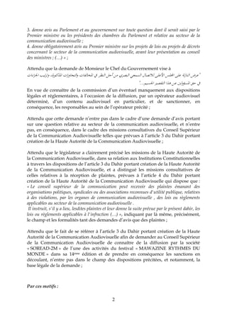 2
3. donne avis au Parlement et au gouvernement sur toute question dont il serait saisi par le
Premier ministre ou les présidents des chambres du Parlement et relative au secteur de la
communication audiovisuelle ;
4. donne obligatoirement avis au Premier ministre sur les projets de lois ou projets de décrets
concernant le secteur de la communication audiovisuelle, avant leur présentation au conseil
des ministres ; (…) » ;
Attendu que la demande de Monsieur le Chef du Gouvernement vise à
‫اءات‬‫ز‬‫اجل‬ ‫تيب‬‫ر‬‫وت‬ ،‫املذكورة‬ ‫ات‬‫ز‬‫التجاو‬‫و‬ ‫املخالفات‬ ‫يف‬ ‫النظر‬ ‫أجل‬ ‫من‬ ‫البصري‬ ‫السمعي‬ ‫لالتصال‬ ‫األعلى‬ ‫اجمللس‬ ‫على‬ ‫لة‬‫ز‬‫النا‬ ‫"عرض‬
‫اجلسيم‬ ‫التقصري‬ ‫هذا‬ ‫عن‬ ‫لني‬‫و‬‫املسؤ‬ ‫حق‬ ‫يف‬"...
En vue de connaître de la commission d’un éventuel manquement aux dispositions
légales et réglementaires, à l’occasion de la diffusion, par un opérateur audiovisuel
déterminé, d’un contenu audiovisuel en particulier, et de sanctionner, en
conséquence, les responsables au sein de l’opérateur précité ;
Attendu que cette demande n’entre pas dans le cadre d‘une demande d’avis portant
sur une question relative au secteur de la communication audiovisuelle, et n’entre
pas, en conséquence, dans le cadre des missions consultatives du Conseil Supérieur
de la Communication Audiovisuelle telles que prévues à l’article 3 du Dahir portant
création de la Haute Autorité de la Communication Audiovisuelle ;
Attendu que le législateur a clairement précisé les missions de la Haute Autorité de
la Communication Audiovisuelle, dans sa relation aux Institutions Constitutionnelles
à travers les dispositions de l’article 3 du Dahir portant création de la Haute Autorité
de la Communication Audiovisuelle, et a distingué les missions consultatives de
celles relatives à la réception de plaintes, prévues à l’article 4 du Dahir portant
création de la Haute Autorité de la Communication Audiovisuelle qui dispose que :
« Le conseil supérieur de la communication peut recevoir des plaintes émanant des
organisations politiques, syndicales ou des associations reconnues d'utilité publique, relatives
à des violations, par les organes de communication audiovisuelle , des lois ou règlements
applicables au secteur de la communication audiovisuelle .
Il instruit, s'il y a lieu, lesdites plaintes et leur donne la suite prévue par le présent dahir, les
lois ou règlements applicables à l'infraction (…) », indiquant par là même, précisément,
le champ et les formalités tant des demandes d’avis que des plaintes ;
Attendu que le fait de se référer à l’article 3 du Dahir portant création de la Haute
Autorité de la Communication Audiovisuelle afin de demander au Conseil Supérieur
de la Communication Audiovisuelle de connaître de la diffusion par la société
« SOREAD-2M » de l’une des activités du festival « MAWAZINE RYTHMES DU
MONDE » dans sa 14ème édition et de prendre en conséquence les sanctions en
découlant, n’entre pas dans le champ des dispositions précitées, et notamment, la
base légale de la demande ;
Par ces motifs :
 