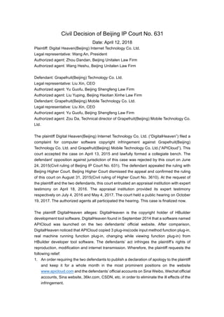 Civil Decision of Beijing IP Court No. 631
Date: April 12, 2018
Plaintiff: Digital Heaven(Beijing) Internet Technology Co. Ltd.
Legal representative: Wang An, President
Authorized agent: Zhou Dandan, Beijing Unitalen Law Firm
Authorized agent: Wang Heshu, Beijing Unitalen Law Firm
Defendant: Grapefruit(Beijing) Technology Co. Ltd.
Legal representative: Liu Xin, CEO
Authorized agent: Yu Guofu, Beijing Shengfeng Law Firm
Authorized agent: Liu Yuping, Beijing Haotian Xinhe Law Firm
Defendant: Grapefruit(Beijing) Mobile Technology Co. Ltd.
Legal representative: Liu Xin, CEO
Authorized agent: Yu Guofu, Beijing Shengfeng Law Firm
Authorized agent: Zou Da, Technical director of Grapefruit(Beijing) Mobile Technology Co.
Ltd.
The plaintiff Digital Heaven(Beijing) Internet Technology Co. Ltd. (“DigitalHeaven”) filed a
complaint for computer software copyright infringement against Grapefruit(Beijing)
Technology Co. Ltd. and Grapefruit(Beijing) Mobile Technology Co. Ltd.(“APICloud”). This
court accepted the case on April 13, 2015 and lawfully formed a collegiate bench. The
defendant’ opposition against jurisdiction of this case was rejected by this court on June
24, 2015(Civil ruling of Beijing IP Court No. 631). The defendant appealed the ruling with
Beijing Higher Court. Beijing Higher Court dismissed the appeal and confirmed the ruling
of this court on August 31, 2015(Civil ruling of Higher Court No. 3610). At the request of
the plaintiff and the two defendants, this court entrusted an appraisal institution with expert
testimony on April 18, 2016. The appraisal institution provided its expert testimony
respectively on July 4, 2016 and May 4, 2017. The court held a public hearing on October
19, 2017. The authorized agents all participated the hearing. This case is finalized now.
The plaintiff DigitalHeaven alleges: DigitalHeaven is the copyright holder of HBuilder
development tool software. DigitalHeaven found in September 2014 that a software named
APICloud was launched on the two defendants’ official website. After comparison,
DigitalHeaven noticed that APICloud copied 3 plug-ins(code input method function plug-in,
real machine running function plug-in, changing while viewing function plug-in) from
HBuilder developer tool software. The defendants’ act infringes the plaintiff’s rights of
reproduction, modification and internet transmission. Wherefore, the plaintiff requests the
following relief:
1. An order requiring the two defendants to publish a declaration of apology to the plaintiff
and keep it for a whole month in the most prominent positions on the website
www.apicloud.com and the defendants’ official accounts on Sina Weibo, Wechat official
accounts, Sina website, 36kr.com, CSDN, etc. in order to eliminate the ill effects of the
infringement.
 