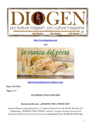 http://www.diogenpro.com

                                              and




                           http://lastanzadelpoeta2.wordpress.com/

Date: 10.1.2013.

Pages: 1+7

                              TO WHOM IT MAY CONCERN



                   Decision of the Jury „SEEKING FOR A POEM 2012“

    Among 109 poets and poetess from 37 countries from all over the World, The Jury of 2
      Competition „SEEKING FOR A POEM“ (members: Giuseppe Napolitano from Italy and
    Sabahudin Hadžialić from Bosnia and Herzegovina) unanimously have decided the following:


                                                                                               1 
 
 