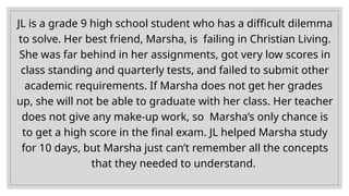 JL is a grade 9 high school student who has a difficult dilemma
to solve. Her best friend, Marsha, is failing in Christian Living.
She was far behind in her assignments, got very low scores in
class standing and quarterly tests, and failed to submit other
academic requirements. If Marsha does not get her grades
up, she will not be able to graduate with her class. Her teacher
does not give any make-up work, so Marsha’s only chance is
to get a high score in the final exam. JL helped Marsha study
for 10 days, but Marsha just can’t remember all the concepts
that they needed to understand.
 