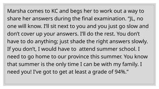 Marsha comes to KC and begs her to work out a way to
share her answers during the final examination. “JL, no
one will know. I’ll sit next to you and you just go slow and
don’t cover up your answers. I’ll do the rest. You don’t
have to do anything; just shade the right answers slowly.
If you don’t, I would have to attend summer school. I
need to go home to our province this summer. You know
that summer is the only time I can be with my family. I
need you! I’ve got to get at least a grade of 94%.”
 