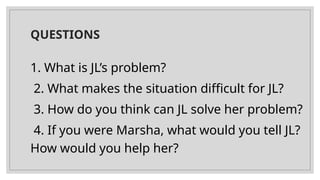 QUESTIONS
1. What is JL’s problem?
2. What makes the situation difficult for JL?
3. How do you think can JL solve her problem?
4. If you were Marsha, what would you tell JL?
How would you help her?
 