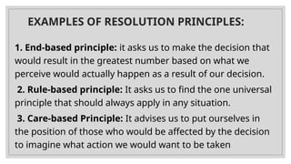 EXAMPLES OF RESOLUTION PRINCIPLES:
1. End-based principle: it asks us to make the decision that
would result in the greatest number based on what we
perceive would actually happen as a result of our decision.
2. Rule-based principle: It asks us to find the one universal
principle that should always apply in any situation.
3. Care-based Principle: It advises us to put ourselves in
the position of those who would be affected by the decision
to imagine what action we would want to be taken
 