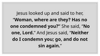 Jesus looked up and said to her,
“Woman, where are they? Has no
one condemned you?” She said, “No
one, Lord.” And Jesus said, “Neither
do I condemn you; go, and do not
sin again.”
 