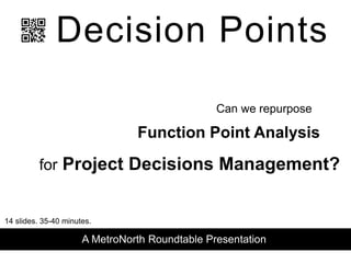 Decision Points
Function Point Analysis
for Project Decisions Management?
Can we repurpose
A MetroNorth Roundtable Presentation
14 slides. 35-40 minutes.
 