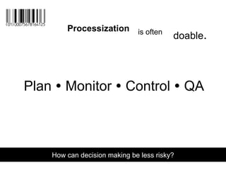 Plan  Monitor  Control  QA
How can decision making be less risky?
Processization is often
doable.
 