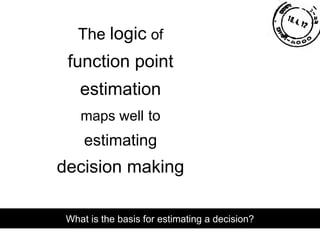 The logic of
function point
estimation
maps well to
estimating
decision making
What is the basis for estimating a decision?
 