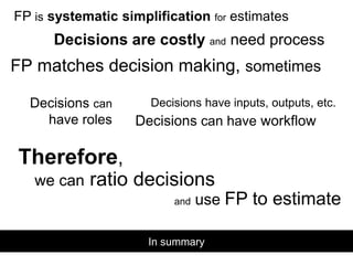 In summary
FP is systematic simplification for estimates
Decisions are costly and need process
FP matches decision making, sometimes
Decisions have inputs, outputs, etc.Decisions can
have roles Decisions can have workflow
Therefore,
we can ratio decisions
and use FP to estimate
 