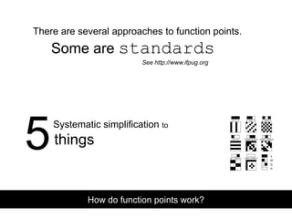 There are several approaches to function points.
Some are standards
Systematic simplification to
How do function points work?
See http://www.ifpug.org
5things
 