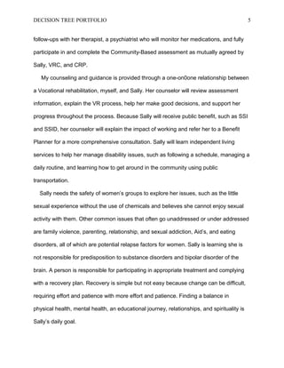 DECISION TREE PORTFOLIO

5

follow-ups with her therapist, a psychiatrist who will monitor her medications, and fully
participate in and complete the Community-Based assessment as mutually agreed by
Sally, VRC, and CRP.
My counseling and guidance is provided through a one-on0one relationship between
a Vocational rehabilitation, myself, and Sally. Her counselor will review assessment
information, explain the VR process, help her make good decisions, and support her
progress throughout the process. Because Sally will receive public benefit, such as SSI
and SSID, her counselor will explain the impact of working and refer her to a Benefit
Planner for a more comprehensive consultation. Sally will learn independent living
services to help her manage disability issues, such as following a schedule, managing a
daily routine, and learning how to get around in the community using public
transportation.
Sally needs the safety of women’s groups to explore her issues, such as the little
sexual experience without the use of chemicals and believes she cannot enjoy sexual
activity with them. Other common issues that often go unaddressed or under addressed
are family violence, parenting, relationship, and sexual addiction, Aid’s, and eating
disorders, all of which are potential relapse factors for women. Sally is learning she is
not responsible for predisposition to substance disorders and bipolar disorder of the
brain. A person is responsible for participating in appropriate treatment and complying
with a recovery plan. Recovery is simple but not easy because change can be difficult,
requiring effort and patience with more effort and patience. Finding a balance in
physical health, mental health, an educational journey, relationships, and spirituality is
Sally’s daily goal.

 