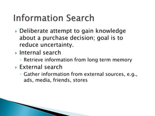  Deliberate attempt to gain knowledge 
about a purchase decision; goal is to 
reduce uncertainty. 
 Internal search 
◦ Retrieve information from long term memory 
 External search 
◦ Gather information from external sources, e.g., 
ads, media, friends, stores 
 