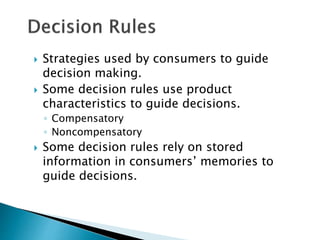  Strategies used by consumers to guide 
decision making. 
 Some decision rules use product 
characteristics to guide decisions. 
◦ Compensatory 
◦ Noncompensatory 
 Some decision rules rely on stored 
information in consumers’ memories to 
guide decisions. 
 
