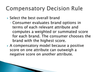  Select the best overall brand 
◦ Consumer evaluates brand options in 
terms of each relevant attribute and 
computes a weighted or summated score 
for each brand. The consumer chooses the 
brand with the highest score. 
 A compensatory model because a positive 
score on one attribute can outweigh a 
negative score on another attribute. 
 