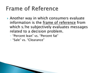  Another way in which consumers evaluate 
information is the frame of reference from 
which s/he subjectively evaluates messages 
related to a decision problem. 
◦ “Percent lean” vs. “Percent fat” 
◦ “Sale” vs. “Clearance” 
 