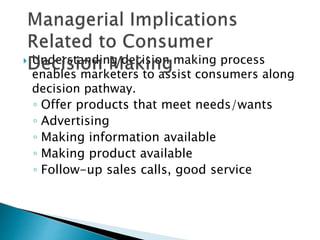  Understanding decision making process 
enables marketers to assist consumers along 
decision pathway. 
◦ Offer products that meet needs/wants 
◦ Advertising 
◦ Making information available 
◦ Making product available 
◦ Follow-up sales calls, good service 
 