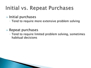  Initial purchases 
◦ Tend to require more extensive problem solving 
 Repeat purchases 
◦ Tend to require limited problem solving, sometimes 
habitual decisions 
 