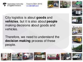 City logistics is about goods and
vehicles, but it is also about people
making decisions about goods and
vehicles.
Therefore, we need to understand the
decision making process of these
people.
1
1
Susanne Balm (2016)
s.h.balm@hva.nl
 