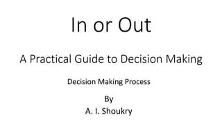 In or Out
A Practical Guide to Decision Making
By
A. I. Shoukry
Decision Making Process
 