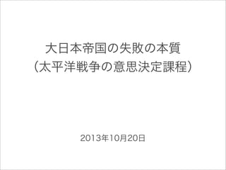 大日本帝国の失敗の本質
（太平洋戦争の意思決定課程）
2013年10月20日
 