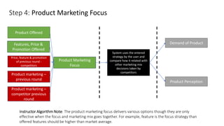 Step 4: Product Marketing Focus
System uses the entered
strategy by the user and
compare how it related with
other marketing mix
decisions taken by
competitors
Demand of Product
Product Offered
Instructor Algorithm Note: The product marketing focus delivers various options though they are only
effective when the focus and marketing mix goes together. For example, feature is the focus strategy than
offered features should be higher than market average.
Features, Price &
Promotion Offered
Price, feature & promotion
of previous round -
competitors
Product marketing –
previous round
Product marketing –
competitor previous
round
Product Marketing
Focus
Product Perception
 