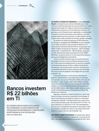 pa n o r a m a     FInanÇaS




                                            olHando a PágIna de fInanças no site da decision
                                            report, constatamos nas notícias relatadas que o setor
                                            financeiro no brasil está cada vez mais investindo em tecno-
                                            logia da informação (ti). seja em soluções que auxiliem no
                                            atendimento ao cliente, em ferramentas de controle e se-
                                            gurança, ou em infraestruturas e aplicações, as instituições
                                            financeiras, mesmo parecendo conservadoras, reservam
                                            grandes aportes para acompanhar a modernidade e se con-
                                            solidar como o setor exemplo de controle, gestão e inovação.
                                                de acordo com dados da pesquisa o setor bancário
                                            em números, divulgada pela febraban no mês passado,
                                            só em 2010, os bancos investiram r$ 22 bilhões em ti.
                                            esse número representa alta de 15% em comparação com
                                            2009. o total é composto por despesas – r$ 15,4 bilhões,
                                            alta de 13% - e investimentos – r$ 6,6 bilhões, expansão
                                            de 19%. para gustavo roxo, presidente do ciab febra-
                                            ban 2011, os bancos vêem na ti uma importante alavanca
                                            para suas estratégias de crescimento.
                                                “esses números mostram que os investimentos em
                                            tecnologia crescem acima da média de despesas do se-
                                            tor. o que vemos de tendência para os bancos é a aposta
                                            em ferramentas que permitem o melhor atendimento
                                            aos clientes, que proporcionem conforto, experiência e
                                            conveniência levando serviços onde quer que ele esteja.
                                            para isso se tornar palpável, a tecnologia tem que estar
                                            presente”, diz.
                                                o ano apresentou um crescimento relevante em
                                            gastos e investimentos, principalmente em software,
                                            com aportes na casa dos r$ 6,891 milhões. no caso de
                                            hardware, o valor chegou a r$ 6,354 milhões. investi-
                                            mento em software de terceiros representou r$ 3,990
                                            bilhões e o in House (desenvolvidos internamente) foi

   Bancos investem                          de r$ 2,892 bilhões. além disso, o setor destinou cerca
                                            de r$ 3,043 bilhões para a infraestrutura e r$ 4,752


   R$ 22 bilhões                            bilhões para telecom.
                                                segundo o executivo, o setor financeiro é o maior seg-


   em TI
                                            mento, de toda a economia, comprador de tecnologia no
                                            país e essa liderança se repete em todos os continentes,
                                            não apenas no brasil. “o fundamental é que o setor finan-
                                            ceiro continua sendo o que mais investe em ti no país. “as
                                            duas indústrias, a financeira e a tic, são interdependen-
   de acordo com os dados diVUlgados
                                            tes e daí vem a importância de eventos e discussões, onde
   pela febraban, os inVestimentos em       as inovações e tendências, tanto no seu desenvolvimento
   tecnologia da informação e comUnicação   quanto no aspecto de uso, são reveladas”, diz.
   registraram alta de 15% em 2010
   Por lÉIa macHado                         recursos comPuTacIonaIs. os mainframes obtive-
                                            ram alta de 31% e os discos registraram crescimento de
                                            24%. Já os servidores tiveram uma queda de 29%. roxo



1 4 decision report
 