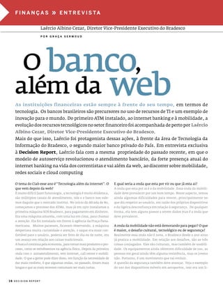 fInanças                  »    e n T r e V I s Ta


                     laércio albino cezar, diretor vice-presidente executivo do Bradesco
                     Por graça sermoud




    O banco,
   além da web
   as instituições financeiras estão sempre à frente do seu tempo, em termos de
   tecnologia. os bancos brasileiros são precursores no uso de recursos de Ti e um exemplo de
   inovação para o mundo. do primeiro aTm instalado, ao internet banking e à mobilidade, a
   evolução dos recursos tecnológicos no setor financeiro foi acompanhada de perto por Laércio
   albino Cezar, Diretor vice-Presidente executivo do Bradesco.
   mais do que isso, laércio foi protagonista dessas ações, à frente da área de Tecnologia da
   informação do Bradesco, o segundo maior banco privado do país. em entrevista exclusiva
   à Decision Report, laércio fala com a mesma propriedade do passado recente, em que o
   modelo de autoserviço revolucionou o atendimento bancário, da forte presença atual do
   internet banking na vida dos correntistas e vai além da web, ao discorrer sobre mobilidade,
   redes sociais e cloud computing

   o tema do ciab esse ano é “Tecnologia além da internet”. o            e qual seria a onda que esta por vir ou que já esta ai?
   que vem depois da web?                                                a onda que esta por ai é a da mobilidade. essa onda da mobili-
   É muito difícil fazer futurologia, a tecnologia é muito dinâmica,     dade deve prevalecer por um bom tempo. nesse aspecto, temos
   são múltiplos canais de atendimento, nós e o banco nos vale-          ainda algumas dificuldades para vencer, principalmente no
   mos daquilo que o mercado institui. no início da década de 80,        que diz respeito ao usuário, em razão dos próprios dispositivos
   começamos o processo dos aTms, mas já em 1970 instalamos a            e da ligeira desconfiança em relação à segurança. de qualquer
   primeira máquina sos Bradesco, para pagamento em dinheiro.            forma, ela tem alguns passos a serem dados mas é a onda que
   era uma máquina amarela, com uma luz em cima, para chamar             deve prevalecer.
   a atenção. ela foi instalada em frente à agência da praça pana-
   mericana. muitos paravam, ficavam observando, a máquina               a onda da mobilidade não está demorando para pegar? o que
   despertava muita curiosidade e atenção, o saque era mais con-         é maior, o desafio cultural, tecnológico ou de segurança?
   fortável para o usuário, poderia ser feito de dia ou de noite, era    Realmente essa onda não é nova, o Bradesco desde o ano 2000
   um avanço em relação aos caixas tradicionais.                         já pratica a mobilidade. em relação aos desafios, são as três
   a busca é continua pela economia, para tornar mais produtivo o pro-   coisas conjugadas. eles são culturais, mas também de usabili-
   cesso, como se estivéssemos na agência física. depois da primeira     dade. os equipamentos ainda oferecem dificuldade de uso, as
   onda com o autoatendimento, veio internet, call center e mobili-      pessoas em geral ainda têm alguma resistência, mas os jovens
   dade. o que a gente pode dizer disso, em função da necessidade de     não. portanto, é um movimento que vai evoluir.
   dar mais conforto, é que algumas ondas, no passado, foram mais        a questão da segurança também deve avançar. veja o exemplo
   longas e que as mais recentes costumam ser mais curtas.               do uso dos dispositivos móveis em aeroportos, isso era um li-



16 DECISION REPORT
 