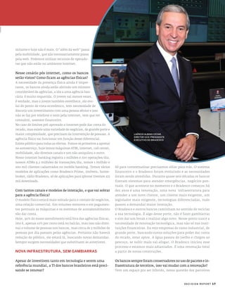 mitante e hoje não é mais. o “além da web” passa
pela mobilidade, que não necessariamente passa
pela web. podemos utilizar recursos de operado-
ras que não estão no ambiente internet.


nesse cenário pós internet, como os bancos
serão vistos? como ficam as agências físicas?
a necessidade da presença física ainda é impor-
tante, os bancos ainda estão abrindo um número
considerável de agências, a ida a uma agência ban-
cária é muito requerida. o jovem vai menos vezes,
é verdade, mas o jovem também envelhece, ele evo-
lui do ponto de vista econômico, tem necessidade de
discutir um investimento com uma pessoa sênior e isso




                                                                                                                                     foto: maUrino borges
não se faz por telefone e nem pela internet, tem que ter
consultor, assessor financeiro.
no caso de limites pré-aprovado a internet pode dar conta do
recado, mas existe uma variedade de negócios, de grande porte e
maior complexidade, que precisam da intervenção de pessoas. a
agência física vai funcionar em função desse diferencial.
existe público para todas as ofertas. Fomos os primeiros a apostar
no autoserviço, hoje temos máquinas aTm, internet, call center,
mobilidade, são diversos canais e um não aniquilou o outro.
nosso internet banking registra 2 milhões e 700 operações/dia,
nossos aTms 9,1 milhões de transações/dia, temos 1 milhão e
200 mil clientes cadastrados no mobile banking. Temos vários         só para contextualizar precisamos olhar para trás. o sistema
modelos de aplicações como Bradesco prime, imóveis, home-            financeiro e o Bradesco foram evoluindo e as necessidades
broker, rádio Bradesco, só de aplicações para iphone tivemos 272     foram sendo atendidas. durante quase seis décadas os bancos
mil downloads.                                                       fizeram sistemas para atender emergências, negócios pon-
                                                                     tuais. o que acontece no momento e o Bradesco começou há
com tantos canais e modelos de interação, o que vai sobrar           dez anos é uma renovação, uma nova infraestrutura para
para a agência física?                                               atender a um novo cliente, um cliente mais exigente, um
o modelo físico estará mais voltado para o contato de negócios,      legislador mais exigente, tecnologias diferenciadas, tudo
uma relação comercial. em volumes menores e em pagamen-              passou a demandar maior interação.
tos pontuais as máquinas e os sistemas de autoatendimento            o Bradesco e outros bancos caminham no sentido de reciclar
vão dar conta.                                                       a sua tecnologia. É algo desse porte, não é fazer gambiarras
hoje, 90% do nosso atendimento está fora das agências físicas,       e sim dar um break e realizar algo novo. nesse ponto nasce a
isto é, apenas 10% por cento está no balcão, mas isso não dimi-      necessidade de renovação tecnológica, mas não só nas insti-
nui o volume de pessoas nos bancos, mas cerca de 5 milhões de        tuições financeiras. eu vejo empresas do ramo industrial, de
pessoas por dia passam pelas agências. portanto não haverá           grande porte, buscando novas soluções para poder dar conta
redução do público, ele estará lá, buscando novas demandas.          do recado, estar aptos. a água passou do joelho e chegou ao
sempre surgem necessidades que substituem as anteriores.             pescoço, se subir mais vai afogar. o Bradesco iniciou esse
                                                                     processo e estamos mais adiantados. É uma renovação total
noVa InfraesTruTura, sem gamBIarras                                  a partir de novas construções.


apesar de investirem tanto em tecnologia e serem uma                 os bancos sempre foram conservadores no uso de pacotes e in-
referência mundial, a Ti dos bancos brasileiros está preci-          fraestrutura de terceiros, isso vai mudar com a renovação?
sando se renovar?                                                    Tem um espaço pra ser híbrido, nessa questão dos parceiros



                                                                                                                DECISION REPORT 17
 