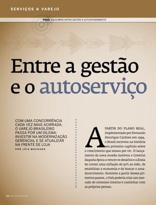 serVIços          »   Va r e J o

                         Foco: eQUilíbrio entre gestão e aUtoatendimento




   Entre a gestão
   e o autoserviço

                                                        a
       com Uma concorrência
       cada VeZ mais acirrada,
       o VareJo brasileiro                                             paRTiR do plano Real,
       passa por Um dilema:                                            implementado por Fernando
       inVestir na moderniZação                                        henrique cardoso em 1994,
       gerencial e se atUaliZar                                        o Brasil escreveu na história
       na frente de loJa                                               seu primeiro capítulo sobre
       Por lÉIa macHado
                                                        o crescimento que estava por vir. o lança-
                                                        mento da nova moeda motivou o governo
                                                        daquela época a vencer os desafios e a ânsia
                                                        de conter uma inflação de 50% ao mês, de
                                                        estabilizar a economia e de buscar o ama-
                                                        durecimento. somente a partir desses pri-
                                                        meiros passos, o país poderia criar um mer-
                                                        cado de consumo interno e caminhar com
                                                        as próprias pernas.

20 decision report
 