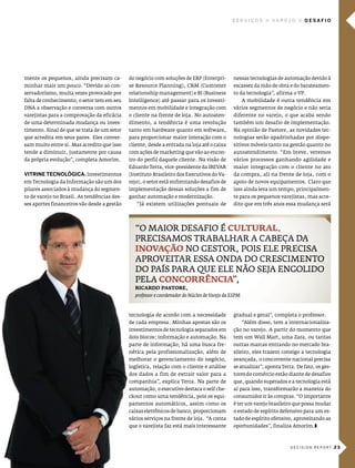 serVIços           Va r e J o   desafIo




mente os pequenos, ainda precisam ca-        do negócio com soluções de eRp (enterpri-        nessas tecnologias de automação devido à
minhar mais um pouco. “devido ao con-        se Resource planning), cRm (customer             escassez da mão de obra e do barateamen-
servadorismo, muita vezes provocado por      relationship management) e Bi (Business          to da tecnologia”, afirma o vp.
falta de conhecimento, o setor tem em seu    intelligence) até passar para os investi-               a mobilidade é outra tendência em
dna a observação e conversa com outros       mentos em mobilidade e integração com            vários segmentos de negócio e não seria
varejistas para a comprovação da eficácia    o cliente na frente de loja. no autoaten-        diferente no varejo, o que acaba sendo
de uma determinada mudança ou inves-         dimento, a tendência é uma revolução             também um desafio de implementação.
timento. sinal de que se trata de um setor   tanto em hardware quanto em software,            na opinião de pastore, as novidades tec-
que acredita em seus pares. eles conver-     para proporcionar maior interação com o          nologias serão apadrinhadas por dispo-
sam muito entre si. mas acredito que isso    cliente, desde a entrada na loja até o caixa     sitivos móveis tanto na gestão quanto no
tende a diminuir, justamente por causa       com ações de marketing que vão ao encon-         autoatendimento. “em breve, veremos
da própria evolução”, completa amorim.       tro do perfil daquele cliente. na visão de       vários processos ganhando agilidade e
                                             eduardo Terra, vice-presidente da iBevaR         maior integração com o cliente no ato
VITrIne TecnológIca. investimentos           (instituto Brasileiro dos executivos do va-      da compra, ali na frente de loja, com o
em Tecnologia da informação são um dos       rejo), o setor está enfrentando desafios de      apoio de novos equipamentos. claro que
pilares associados à mudança do segmen-      implementação dessas soluções a fim de           isso ainda leva um tempo, principalmen-
to de varejo no Brasil. as tendências des-   ganhar automação e modernização.                 te para os pequenos varejistas, mas acre-
ses aportes financeiros vão desde a gestão      “Já existem utilizações pontuais de           dito que em três anos essa mudança será




                                               “o maioR desaFio É CuLtuRaL.
                                               pRecisamos TRaBalhaR a caBeça da
                                               inovação no gesToR, pois ele pRecisa
                                               apRoveiTaR essa onda do cRescimenTo
                                               do país paRa Que ele não seJa engolido
                                               pela ConCoRRênCia”,
                                               RiCaRDo PastoRe,
                                               professor e coordenador do Núcleo de Varejo da ESPM



                                             tecnologia de acordo com a necessidade           gradual e geral”, completa o professor.
                                             de cada empresa. minhas apostas são os                  “além disso, tem a internacionaliza-
                                             investimentos de tecnologia separados em         ção no varejo. a partir do momento que
                                             dois blocos: informação e automação. na          tem um Wall mart, uma Zara, ou tantas
                                             parte de informação, há uma busca fre-           outras marcas entrando no mercado bra-
                                             nética pela profissionalização, além de          sileiro, eles trazem consigo a tecnologia
                                             melhorar o gerenciamento do negócio,             avançada, o concorrente nacional precisa
                                             logística, relação com o cliente e análise       se atualizar”, aponta Terra. de fato, os ges-
                                             dos dados a fim de extrair valor para a          tores do comércio estão diante de desafios
                                             companhia”, explica Terra. na parte de           que, quando superados e a tecnologia está
                                             automação, o executivo destaca o self che-       aí para isso, transformarão a maneira do
                                             ckout como uma tendência, pois os equi-          consumidor ir às compras. “o importante
                                             pamentos automáticos, assim como os              é ter um varejo brasileiro que possa mudar
                                             caixas eletrônicos de banco, proporcionam        o estado de espírito defensivo para um es-
                                             vários serviços na frente de loja. “a conta      tado de espírito ofensivo, aproveitando as
                                             que o varejista faz está mais interessante       oportunidades”, finaliza amorim.z



                                                                                                                        decision report 2 3
 