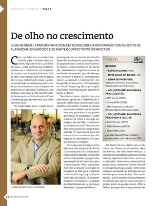 serVIços           Va r e J o     Va l o r




   De olho no crescimento
   loJas renner e camicado inVestem em tecnologia da informação com obJetiVo de
   alaVancar os negócios e se manter competitiVos no mercado



   c
           om 140 lojas em 21 estados bra-      preocupação era se manter atualizados
           sileiros mais o distrito Federal e   diante das mudanças da tecnologia, além         pe r f i l
           receita líquida de R$ 2,4 bilhões    de proporcionar o melhor atendimento
   em 2010, a rede varejista lojas Renner       ao cliente. somos pioneiros em inova-           renner
   pontua seu crescimento na inovação.          ção, analisamos e experimentamos as             u esPecIalIdade: varejo
   de acordo com leandro Balbinot, cio          tendências de soluções, pois são elas que
                                                                                                u nº de loJas no BrasIl: 140
   da rede, essa jornada não vem de agora,      dão recursos à gestão e, consequente-
   são 15 anos trabalhando passo a passo        mente, alavancam o crescimento”, diz.           u lInHa de ProduTos:
   na atualização de sistemas gerenciais e      na opinião do executivo, a virtualização        Vestuário feminino, masculino e
   de autoatendimento. com o objetivo de        e o cloud computing são as principais           infantil, além de perfumaria.
   proporcionar agilidade à operação, nos       tendências tecnológicas para a gestão do        u soluçÕes ImPlemenTadas
   últimos cinco anos a rede vem investin-      varejo no Brasil.                               Para a gesTão:
   do fortemente em virtualização e cloud         “Realmente essas plataformas pro-
                                                                                                 erp oracle (2006)
   computing para transformar sua infra-        porcionam agilidade e flexibilidade à
   estrutura de Ti.                             operação. além disso, temos maior inde-          oracle bpm (2009)
     “ao longo desses anos, a nossa maior       pendência de modelo e marca de equipa-           erp financeiro na nuvem
                                                      mentos em relação aos fornecedo-          (oracle ebs on-demand) (2011)
                                                      res e isso, para mim, é um grande
                                                                                                u soluçÕes ImPlemenTadas
                                                      diferencial de automação”. como
                                                                                                Para frenTe de loJa:
                                                      a Renner já tinha a inovação tec-
                                                      nológica em seu dna, transformar           auto-serviço (1997)
                                                      a infraestrutura de Ti em um mo-           pdas wireless (2009)
                                                      delo virtualizado foi um processo
                                                                                                 totem ibm (2010)
                                                      natural. “o que faltava para nós
                                                      era estruturar o ambiente para dar         gestão móvel (pdas e tablets) -
                                                      suporte ao crescimento e foi isso         projeto piloto com roll-out em 2011
                                                      que fizemos”, completa.
                                                          claro que essa mudança tecno-          na frente de loja, desde 1997 a rede
                                                      lógica na rede varejista não foi fei-   conta com Totens de autoserviço (Ren-
                                                      ta da noite para o dia. a Renner já     ner service). por meio desses serviços, o
                                                      contava com a parceira oracle com       cliente pode consultar saldos dos cartões,
                                                      softwares de gestão, o que permitiu     realizar pagamento de contas, entre ou-
                                                      a preparação da infraestrutura para     tras funções. “nossa maior preocupação é
                                                      a virtualização. hoje, o processo       proporcionar conforto ao cliente e atendê-
                                                      está bem avançado no estágio de         lo com agilidade e qualidade. além disso,
                                                      migração do eRp para o ambien-          estamos estudando as soluções de mo-
                                                      te de cloud computing da oracle.        bilidade para frente de loja. no caso da
                                                      “com essa iniciativa, já podemos        Renner, ainda estamos em planejamen-
                                                      perceber os benefícios. a agilida-      to e estudo para ver por onde começar. o
                                                      de e flexibilidade são os principais    projeto piloto de gestão móvel - pdas e
   LEANDRO BALBINOT, CIO DA LOjAS RENNER              destaques”, completa Balbinot.          Tablets para gerentes e supervisores das



26 decision report
 