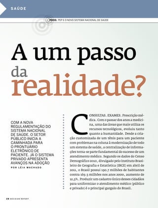 saúde


                      Foco: pep e o noVo sistema nacional de saúde




   A um passo
   da
   realidade?
        c
                                                   onsulTas. exames. prescrição mé-
                                                   dica. com o passar dos anos a medici-
   com a noVa                                      na, uma das áreas que mais utiliza os
   regUlamentação do
                                                   recursos tecnológicos, evoluiu tanto
   sistema nacional
   de saúde, o setor                               quanto a humanidade. desde a cria-
   público inicia a                  ção customizada de um tênis para um paciente
   caminHada para                    com problemas na coluna à modernização de todo
   o prontUÁrio                      um sistema de saúde, a centralização de informa-
   eletrÔnico de                     ções torna-se parte fundamental do sucesso de um
   paciente. JÁ o sistema            atendimento médico. segundo os dados do censo
   priVado apresenta                 demográfico 2010, divulgado pelo instituto Brasi-
   aVanços na adoção
                                     leiro de geografia e estatística (iBge) em abril de
   Por lÉIa macHado
                                     2011, o Brasil possui 190.7 milhões de habitantes
                                     contra 169.5 milhões nos anos 2000, aumento de
                                     12,5%. produzir um cadastro único desses cidadãos
                                     para uniformizar o atendimento médico (público
                                     e privado) é o principal gargalo do Brasil.


28 DECISION REPORT
 